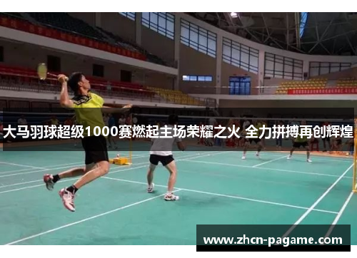 大马羽球超级1000赛燃起主场荣耀之火 全力拼搏再创辉煌