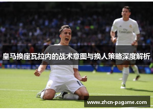 皇马换座瓦拉内的战术意图与换人策略深度解析 皇马换座瓦拉内的战术意图与换人策略深度解析