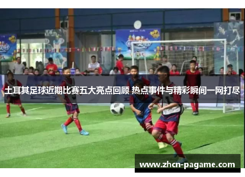 土耳其足球近期比赛五大亮点回顾 热点事件与精彩瞬间一网打尽 土耳其足球近期比赛五大亮点回顾 热点事件与精彩瞬间一网打尽