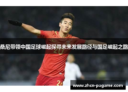 桑尼带领中国足球崛起探寻未来发展路径与国足崛起之路