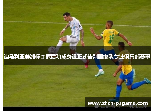 迪马利亚美洲杯夺冠后功成身退正式告别国家队专注俱乐部赛事